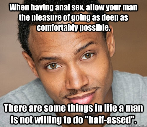 When having anal sex, allow your man the pleasure of going as deep as comfortably possible. There are some things in life a man is not willing to do 
