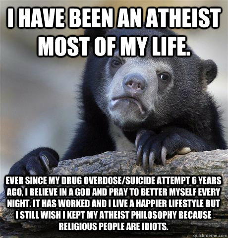 I have been an atheist most of my life. Ever since my drug overdose/suicide attempt 6 years ago, i believe in a god and pray to better myself every night. It has worked and I live a happier lifestyle but I still wish I kept my atheist philosophy because r  Confession Bear