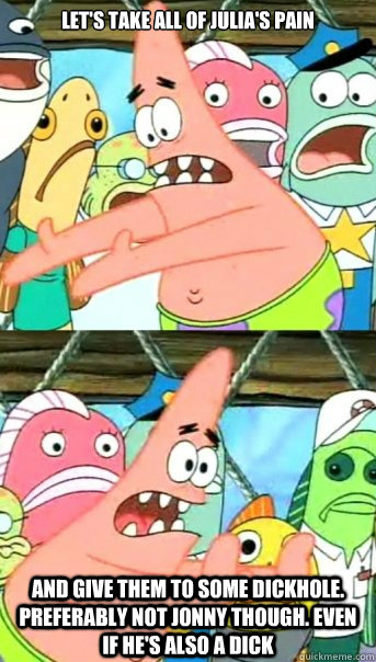 Let's take all of Julia's Pain and give them to some dickhole. Preferably not Jonny though. Even if he's also a dick  Push it somewhere else Patrick