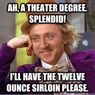 Ah, a theater degree.  Splendid! I'll have the twelve ounce sirloin please.  Creepy Wonka