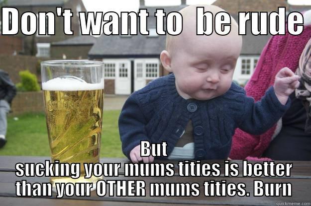 DON'T WANT TO  BE RUDE  BUT SUCKING YOUR MUMS TITIES IS BETTER THAN YOUR OTHER MUMS TITIES. BURN drunk baby