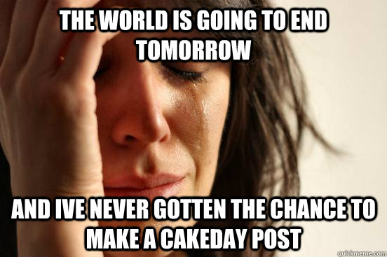 the world is going to end tomorrow and ive never gotten the chance to make a cakeday post  First World Problems