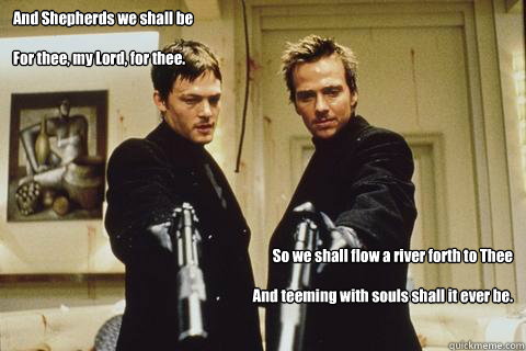 And Shepherds we shall be

For thee, my Lord, for thee.

Power hath descended forth from Thy hand

Our feet may swiftly carry out Thy commands.



Read more: http://www.prayers-for-special-help.com/boondock-saints-prayer.html#ixzz1lkivM6qI So we shall flo  boondock saints