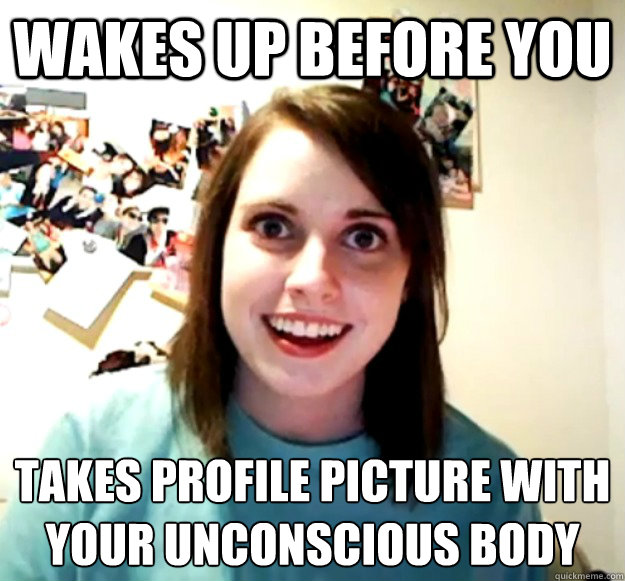 Wakes up before you Takes profile picture with your unconscious body  Overly Attached Girlfriend