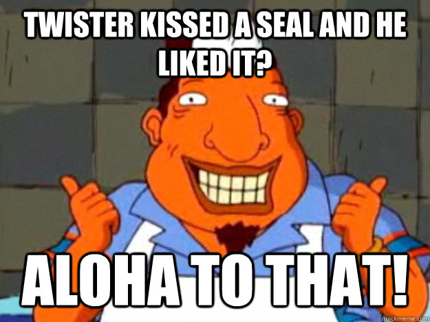 Twister kissed a seal and he liked it? aloha to that!  Bad Advice Tito