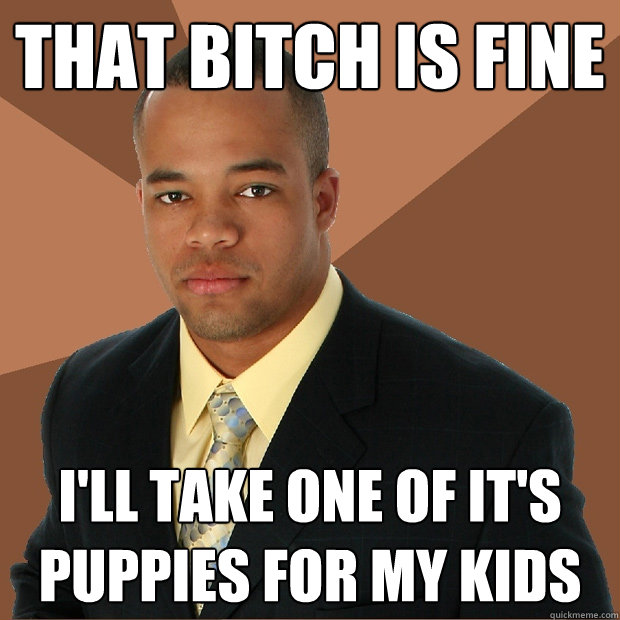 that bitch is fine i'll take one of it's puppies for my kids - that bitch is fine i'll take one of it's puppies for my kids  Successful Black Man