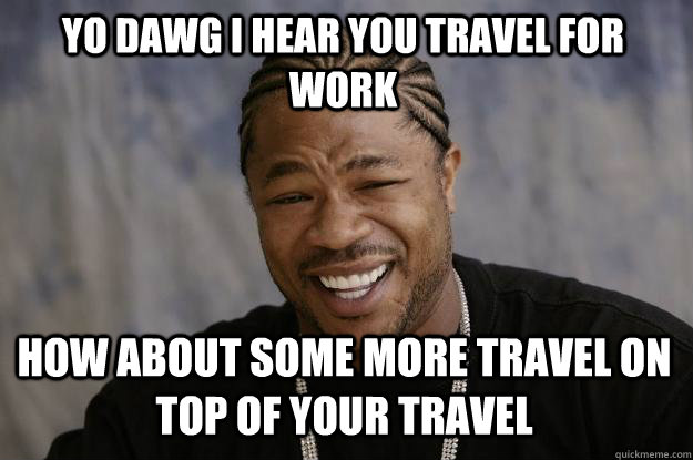 YO DAWG I HEAR YOU TRAVEL FOR WORK HOW ABOUT SOME MORE TRAVEL ON TOP OF YOUR TRAVEL  Xzibit meme