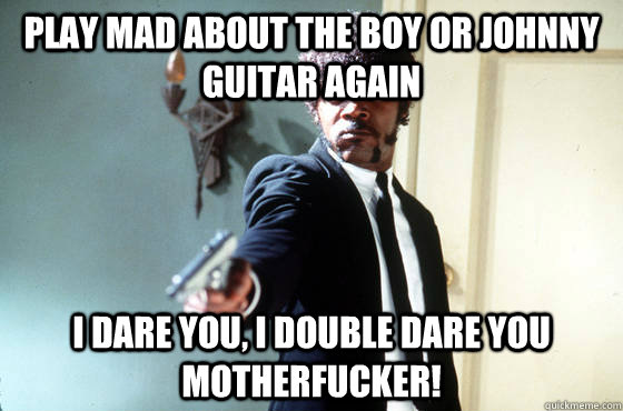 PLAY MAD ABOUT THE BOY OR JOHNNY GUITAR AGAIN i dare you, i double dare you motherfucker!  