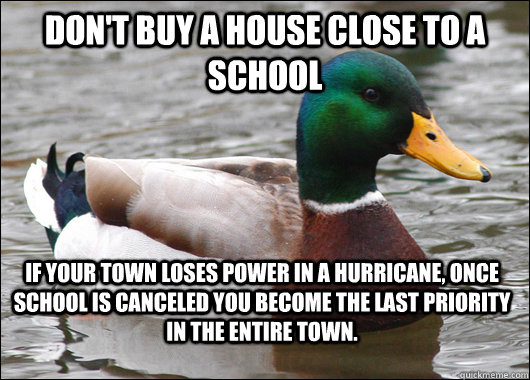 Don't buy a house close to a school If your town loses power in a hurricane, once school is canceled you become the last priority in the entire town.  Actual Advice Mallard