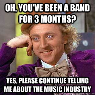 Oh, you've been a band for 3 months? yes, Please continue telling me about the music industry  Creepy Wonka