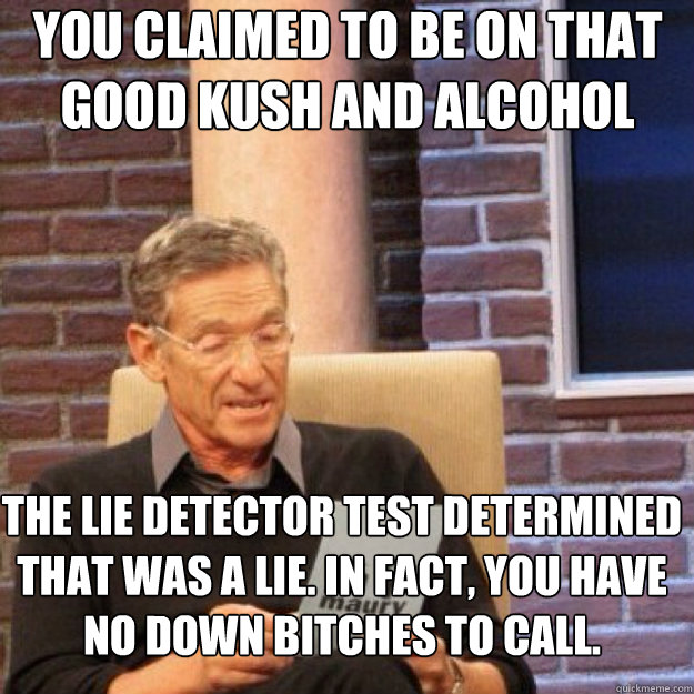 YOU CLAIMED TO BE ON THAT GOOD KUSH AND ALCOHOL THE LIE DETECTOR TEST DETERMINED THAT WAS A LIE. IN FACT, YOU HAVE NO DOWN BITCHES TO CALL. - YOU CLAIMED TO BE ON THAT GOOD KUSH AND ALCOHOL THE LIE DETECTOR TEST DETERMINED THAT WAS A LIE. IN FACT, YOU HAVE NO DOWN BITCHES TO CALL.  Maury