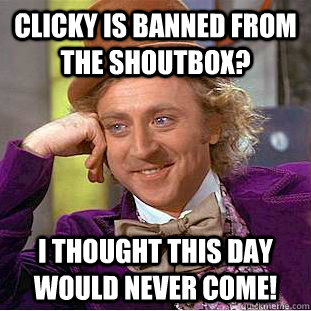 Clicky is banned from the shoutbox? I thought this day would never come!  Creepy Wonka