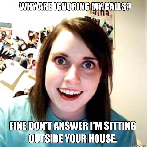 Why are ignoring my calls? Fine Don't answer I'm sitting outside your house.  OAG 2