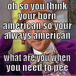 OH SO YOU THINK YOUR BORN AMERICAN SO YOUR ALWAYS AMERICAN WHAT ARE YOU WHEN YOU NEED TO PEE Creepy Wonka