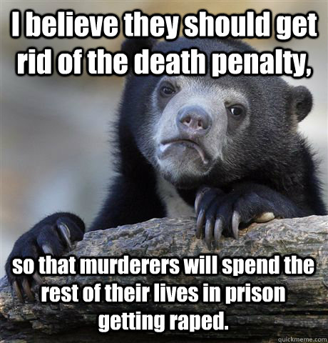 I believe they should get rid of the death penalty, so that murderers will spend the rest of their lives in prison getting raped. - I believe they should get rid of the death penalty, so that murderers will spend the rest of their lives in prison getting raped.  Confession Bear