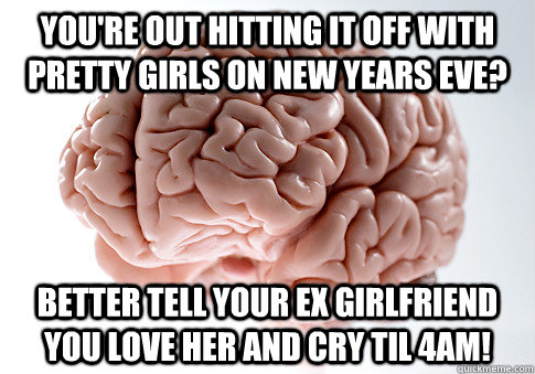 You're out hitting it off with pretty girls on new years eve? better tell your ex girlfriend you love her and cry til 4am!  Scumbag Brain