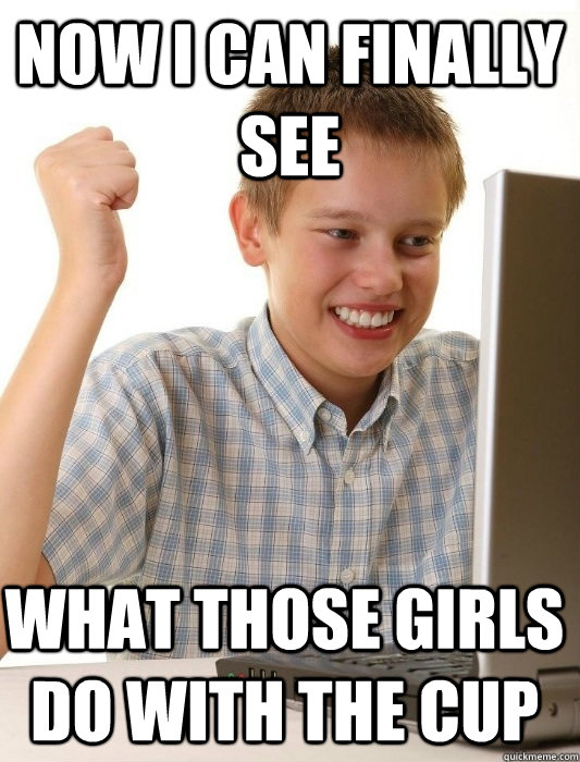 now i can finally see what those girls do with the cup - now i can finally see what those girls do with the cup  First Day on the Internet Kid