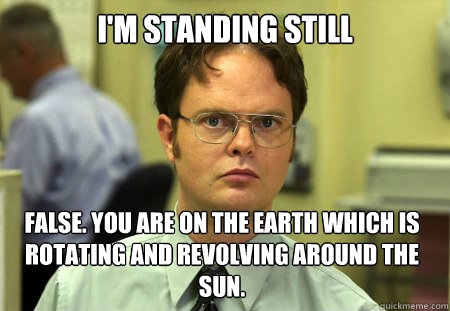 I'm standing still False. You are on the earth which is rotating and revolving around the sun.  Dwight