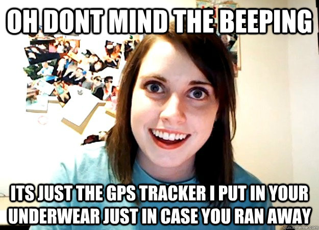 oh dont mind the beeping  its just the gps tracker i put in your underwear just in case you ran away   Overly Attached Girlfriend