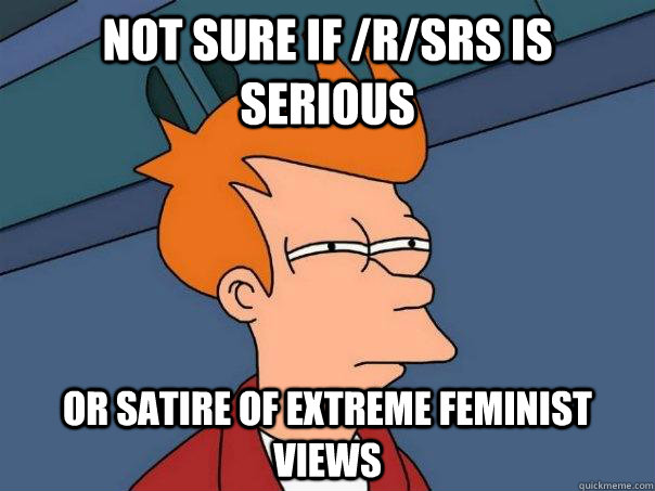 Not sure if /r/srs is serious or satire of extreme feminist views  Futurama Fry