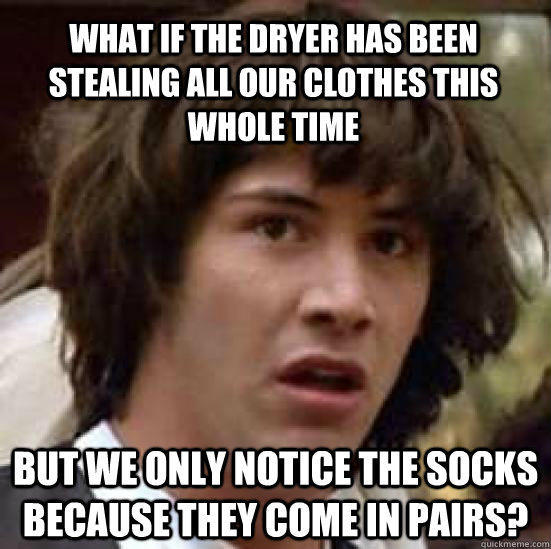 what if the dryer has been stealing all our clothes this whole time but we only notice the socks because they come in pairs?  conspiracy keanu