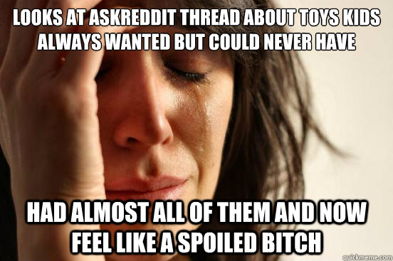 looks at ASKreddit thread about toys kids always wanted but could never have had almost all of them and now feel like a spoiled bitch  First World Problems