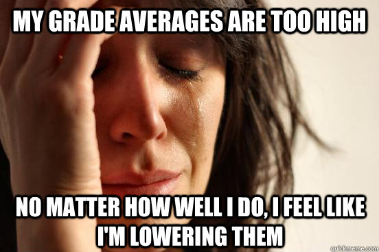 my grade averages are too high no matter how well I do, I feel like i'm lowering them  First World Problems