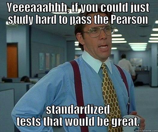 YEEEAAAHHH, IF YOU COULD JUST STUDY HARD TO PASS THE PEARSON STANDARDIZED TESTS THAT WOULD BE GREAT. Office Space Lumbergh