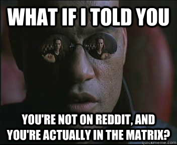 What if I told you you're not on reddit, and you're actually in the matrix?  Morpheus SC
