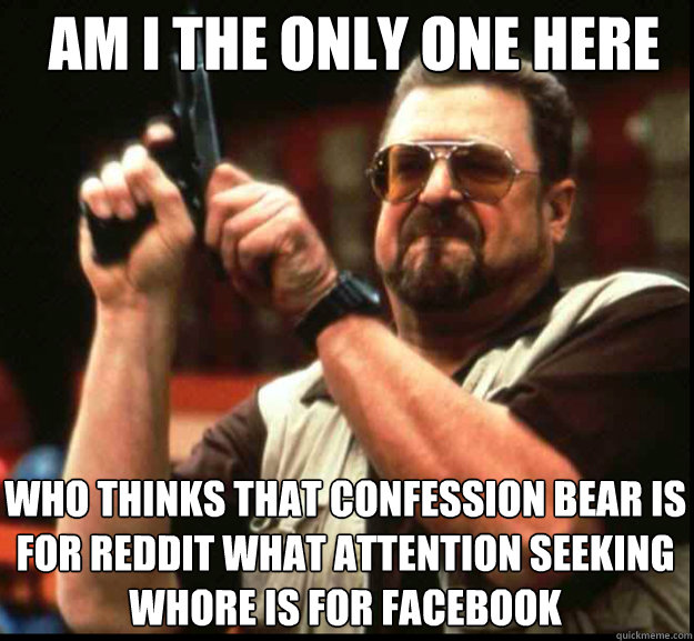 AM I THE ONLY ONE HERE WHO THINKS THAT CONFESSION BEAR IS FOR REDDIT WHAT ATTENTION SEEKING WHORE IS FOR FACEBOOK - AM I THE ONLY ONE HERE WHO THINKS THAT CONFESSION BEAR IS FOR REDDIT WHAT ATTENTION SEEKING WHORE IS FOR FACEBOOK  The Big Lebowski