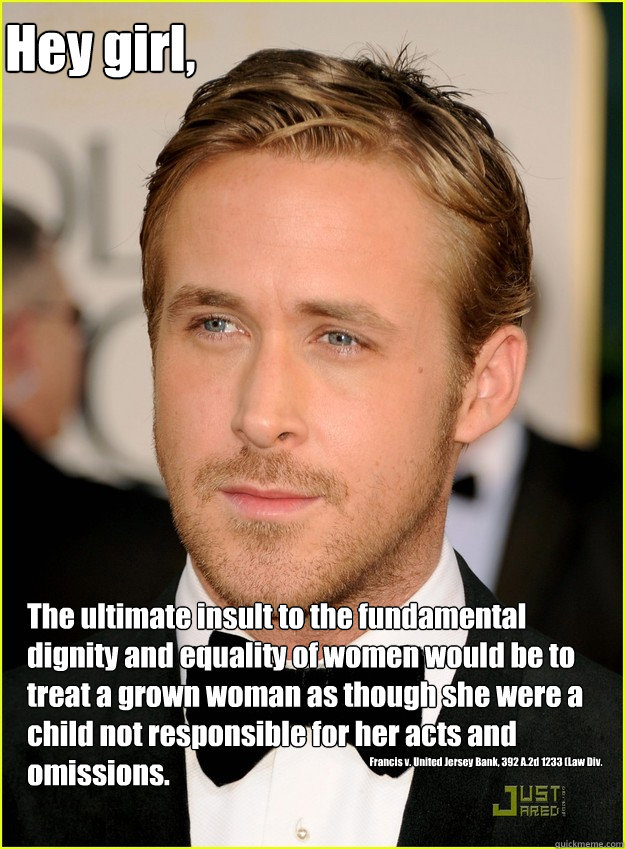 Hey girl, The ultimate insult to the fundamental dignity and equality of women would be to treat a grown woman as though she were a child not responsible for her acts and omissions. Francis v. United Jersey Bank, 392 A.2d 1233 (Law Div. 1978). - Hey girl, The ultimate insult to the fundamental dignity and equality of women would be to treat a grown woman as though she were a child not responsible for her acts and omissions. Francis v. United Jersey Bank, 392 A.2d 1233 (Law Div. 1978).  Ryan Gosling