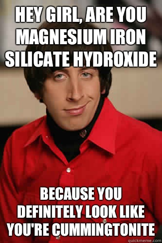 Hey girl, are you magnesium iron silicate hydroxide Because you definitely look like you're cummingtonite - Hey girl, are you magnesium iron silicate hydroxide Because you definitely look like you're cummingtonite  Howard Wolowitz