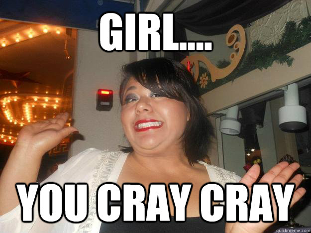 GIRL.... YOU CRAY CRAY  