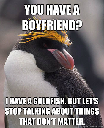 You have a boyfriend? i have a goldfish. but let's stop talking about things that don't matter.  