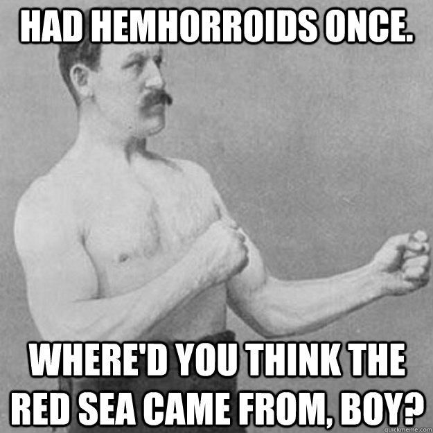 Had Hemhorroids once. Where'd you think the red sea came from, boy?  overly manly man