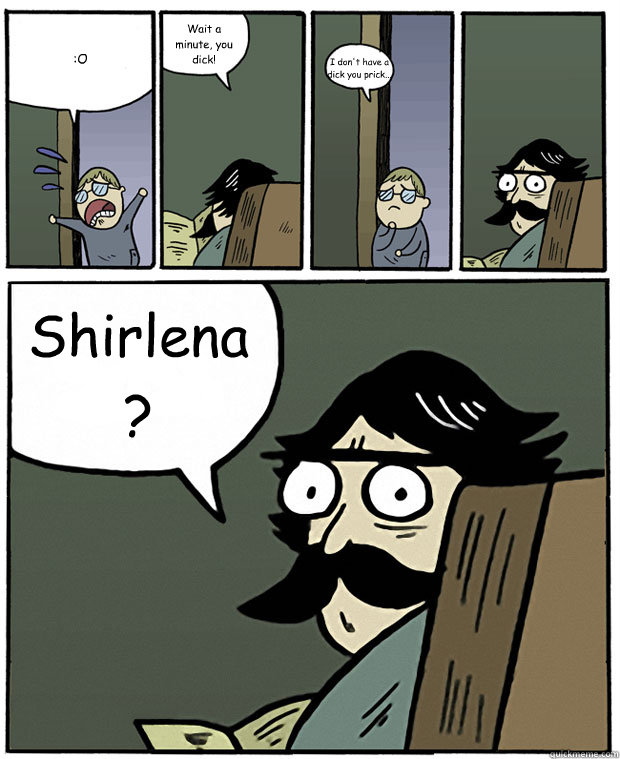 :O Wait a minute, you dick! I don't have a dick you prick... Shirlena?  Stare Dad