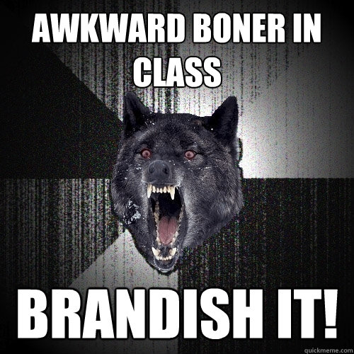 Awkward Boner in class brandish it!  Insanity Wolf