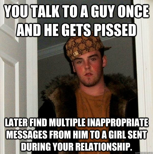 You talk to a guy once and he gets pissed Later find multiple inappropriate messages from him to a girl sent during your relationship.    Scumbag Steve
