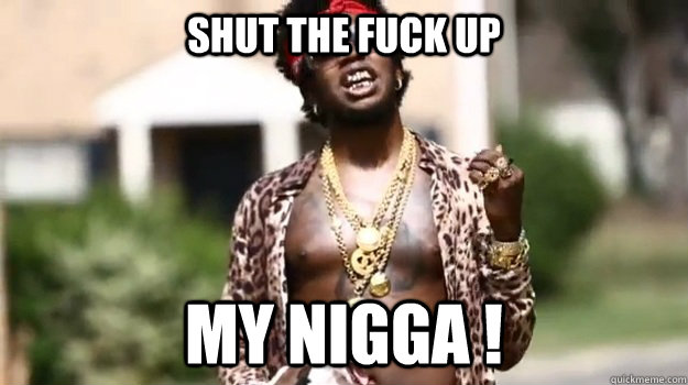 Shut the fuck up my nigga ! - Shut the fuck up my nigga !  my niqqa