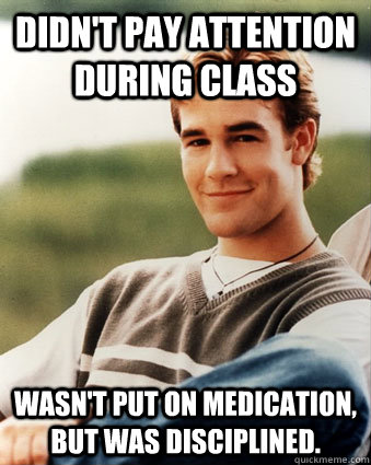 Didn't pay attention during class Wasn't put on medication, but was disciplined. - Didn't pay attention during class Wasn't put on medication, but was disciplined.  Late 90s kid advantages