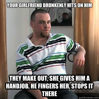 Your girlfriend drunkenly hits on him they make out, she gives him a handjob, he fingers her, stops it there  Okay Guy Steve