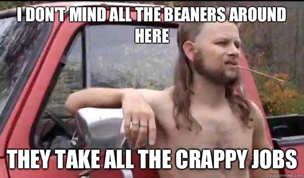 I don't mind all the beaners around here They take all the crappy jobs  Almost Politically Correct Redneck