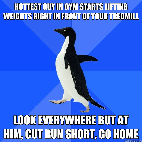 Hottest guy in gym starts lifting weights right in front of your tredmill Look everywhere but at him, cut run short, go home  Socially Awkward Penguin
