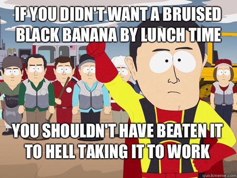 If you didn't want a bruised black banana by lunch time you shouldn't have beaten it to hell taking it to work  Captain Hindsight