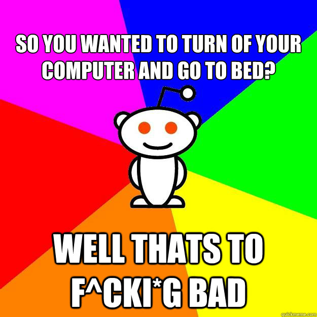 
so you wanted to turn of your computer and go to bed? well thats to f^cki*g bad - 
so you wanted to turn of your computer and go to bed? well thats to f^cki*g bad  Reddit Alien