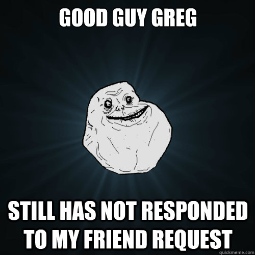 good guy greg still has not responded to my friend request  Forever Alone