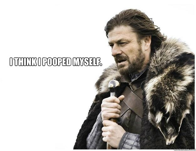 I think I pooped myself.  Imminent Ned
