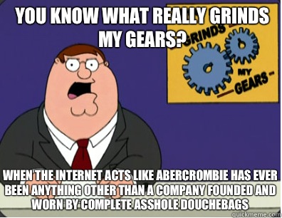 you know what really grinds my gears? When the Internet acts like Abercrombie has ever been anything other than a company founded and worn by complete asshole douchebags  Grinds my gears