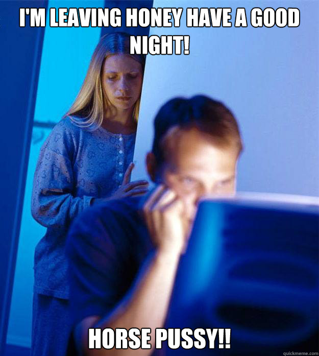 I'm leaving honey have a good night! HORSE PUSSY!! - I'm leaving honey have a good night! HORSE PUSSY!!  Misc