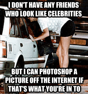 I don't have any friends who look like celebrities But I can photoshop a picture off the internet if that's what you're in to  Karma Whore